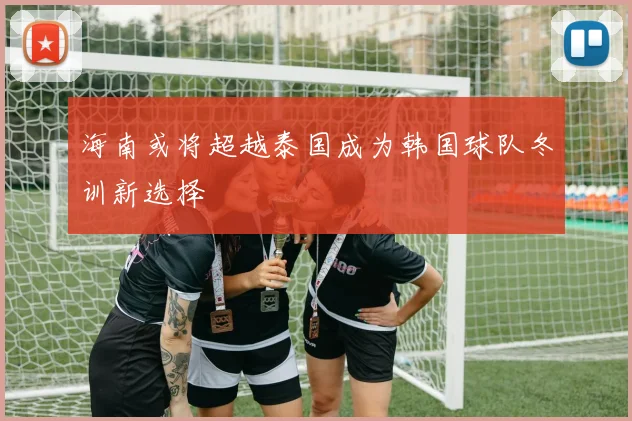 海南或将超越泰国成为韩国球队冬训新选择