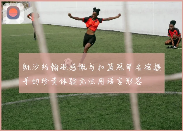 凯沙约翰逊感慨与扣篮冠军名宿握手的珍贵体验无法用语言形容