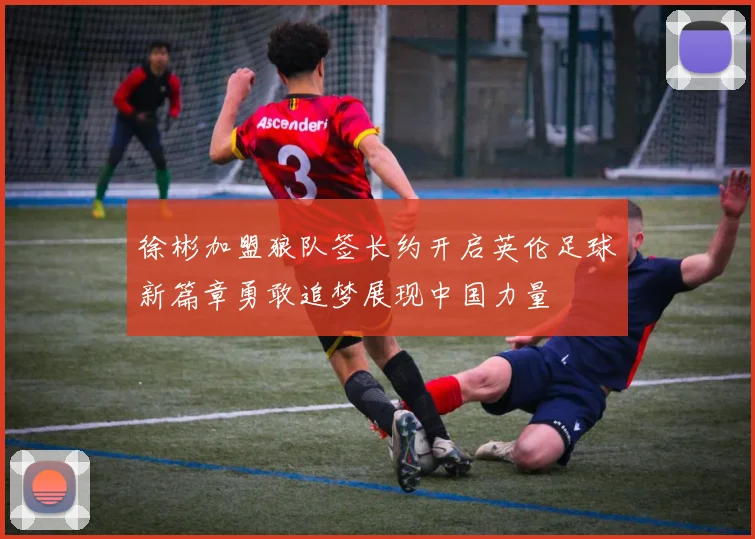 徐彬加盟狼队签长约开启英伦足球新篇章勇敢追梦展现中国力量