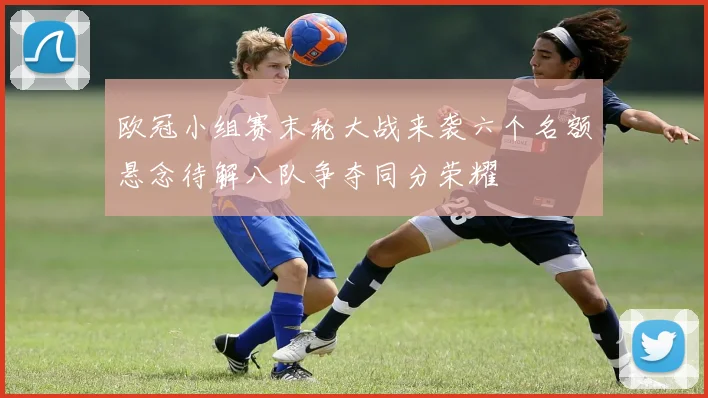 欧冠小组赛末轮大战来袭六个名额悬念待解八队争夺同分荣耀