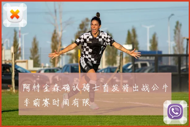 阿特金森确认骑士首发将出战公牛季前赛时间有限