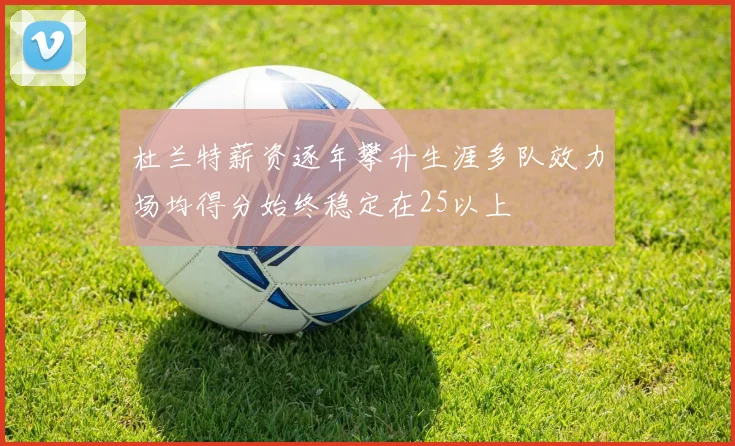 杜兰特薪资逐年攀升生涯多队效力场均得分始终稳定在25以上