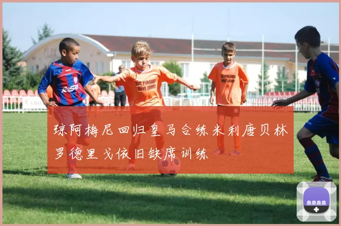 琼阿梅尼回归皇马合练米利唐贝林罗德里戈依旧缺席训练