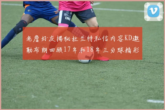 老詹好友揭秘杜兰特私信内容KD邀勒布朗回顾17年和18年三分球精彩瞬间