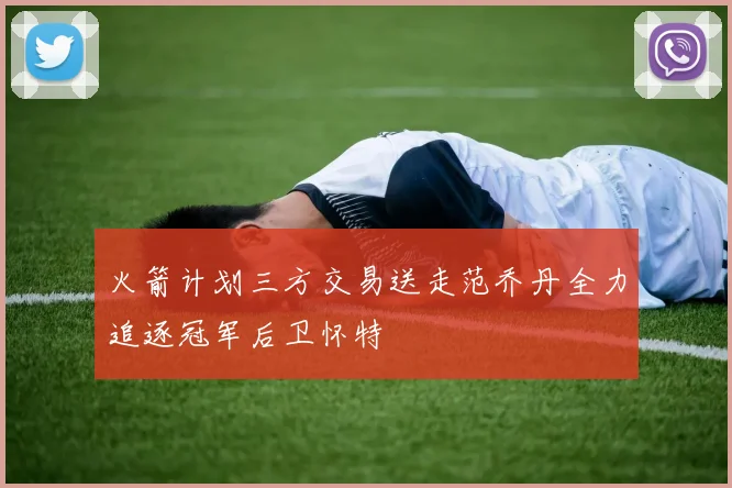 火箭计划三方交易送走范乔丹全力追逐冠军后卫怀特