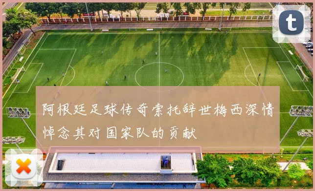 阿根廷足球传奇索托辞世梅西深情悼念其对国家队的贡献