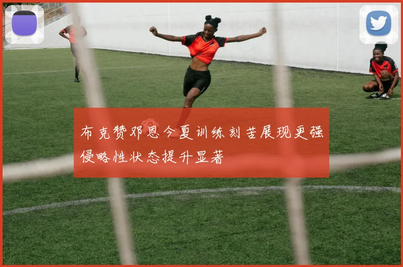 布克赞邓恩今夏训练刻苦展现更强侵略性状态提升显著