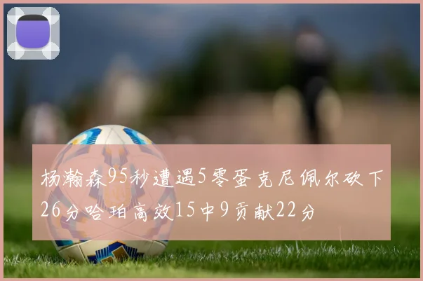 杨瀚森95秒遭遇5零蛋克尼佩尔砍下26分哈珀高效15中9贡献22分