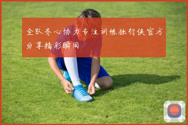 全队齐心协力专注训练独行侠官方分享精彩瞬间