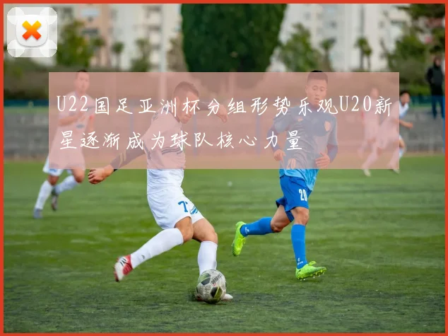 U22国足亚洲杯分组形势乐观U20新星逐渐成为球队核心力量