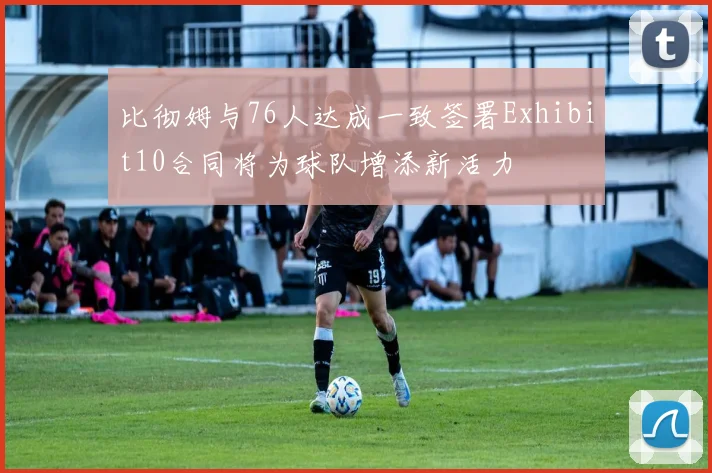 比彻姆与76人达成一致签署Exhibit10合同将为球队增添新活力