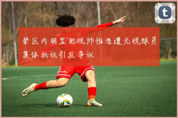 禁区内明显犯规帅惟浩遭无视球员集体抗议引发争议