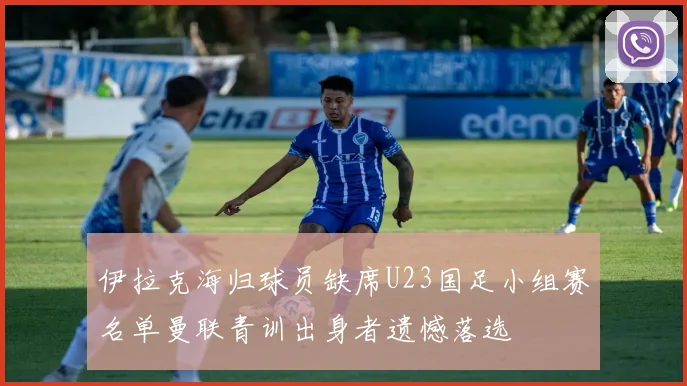 伊拉克海归球员缺席U23国足小组赛名单曼联青训出身者遗憾落选