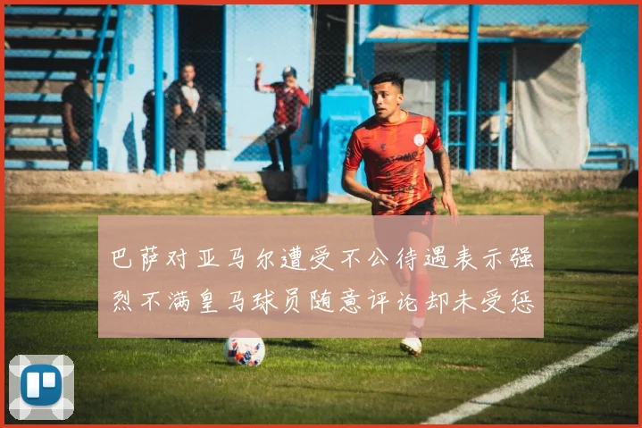 巴萨对亚马尔遭受不公待遇表示强烈不满皇马球员随意评论却未受惩罚