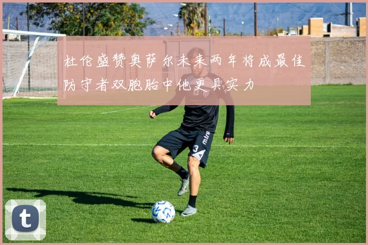 杜伦盛赞奥萨尔未来两年将成最佳防守者双胞胎中他更具实力