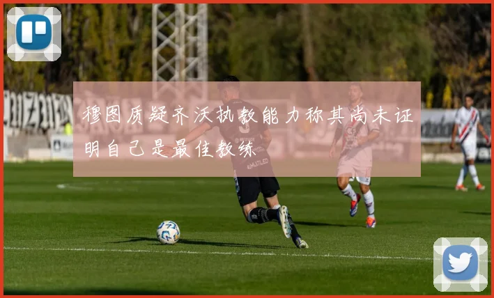 穆图质疑齐沃执教能力称其尚未证明自己是最佳教练