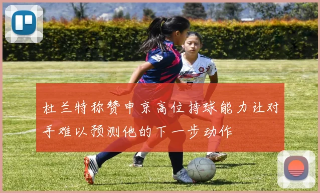 杜兰特称赞申京高位持球能力让对手难以预测他的下一步动作