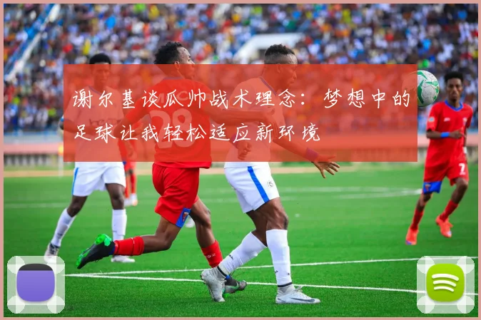 谢尔基谈瓜帅战术理念：梦想中的足球让我轻松适应新环境